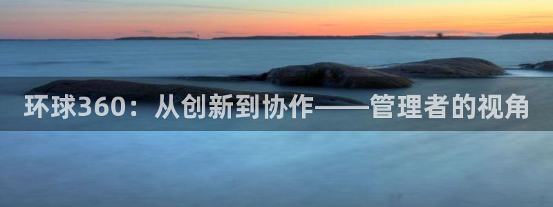 壹号下载官网入口：环球360：从创新到协作——管理者的视角