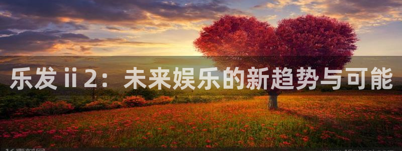 杏悦app下载安装最新版：乐发ⅱ2：未来娱乐的新趋势与可能