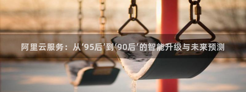 壹号电子娱乐app下载最新版本：阿里云服务：从‘95后’到‘90后’的智能升级与未来预测