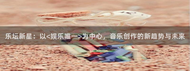 杏悦退款怎么退：乐坛新星：以<娱乐唯一>为中心，音乐创作的新趋势与未来